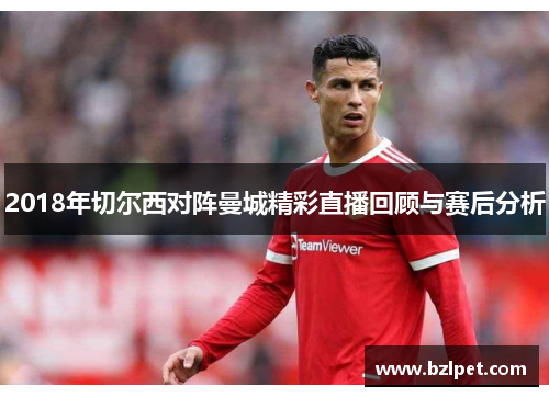 2018年切尔西对阵曼城精彩直播回顾与赛后分析
